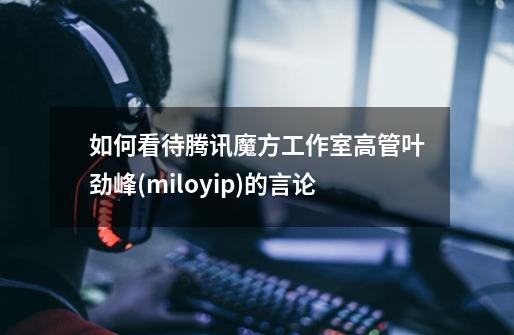 如何看待腾讯魔方工作室高管叶劲峰(miloyip)的言论-第1张-游戏资讯-智辉网络