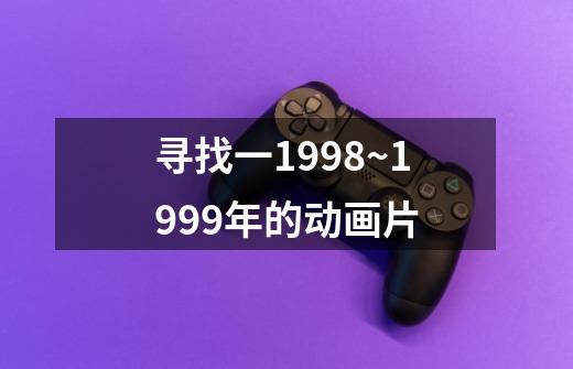 寻找一1998~1999年的动画片-第1张-游戏资讯-智辉网络