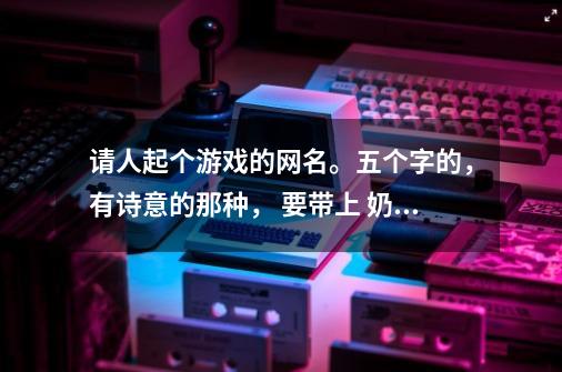 请人起个游戏的网名。五个字的，有诗意的那种， 要带上 奶萍 这两个字。。-第1张-游戏资讯-智辉网络