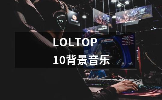 LOLTOP10背景音乐-第1张-游戏资讯-智辉网络