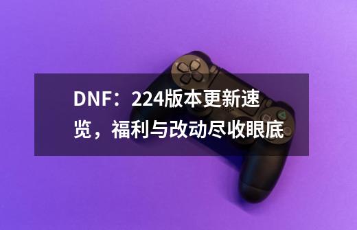 DNF：2.24版本更新速览，福利与改动尽收眼底-第1张-游戏资讯-智辉网络