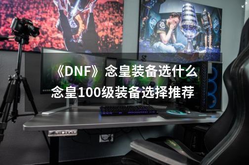 《DNF》念皇装备选什么念皇100级装备选择推荐-第1张-游戏资讯-智辉网络