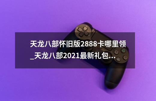 天龙八部怀旧版2888卡哪里领_天龙八部2021最新礼包领取-第1张-游戏资讯-智辉网络