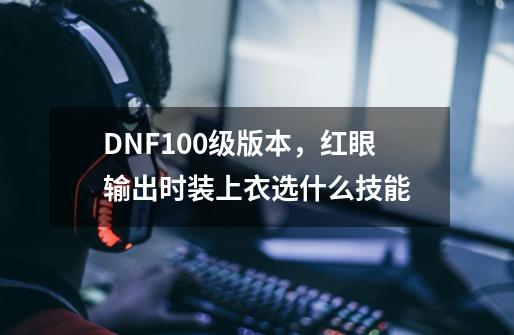 DNF100级版本，红眼输出时装上衣选什么技能-第1张-游戏资讯-智辉网络