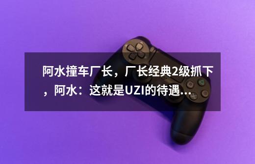 阿水撞车厂长，厂长经典2级抓下，阿水：这就是UZI的待遇吗-第1张-游戏资讯-智辉网络