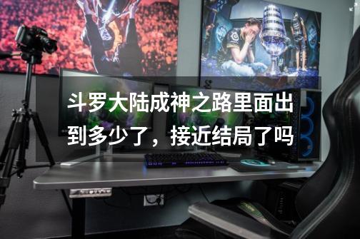 斗罗大陆成神之路里面出到多少了，接近结局了吗-第1张-游戏资讯-智辉网络