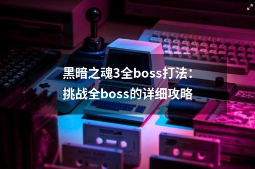 黑暗之魂3全boss打法：挑战全boss的详细攻略-第1张-游戏资讯-智辉网络