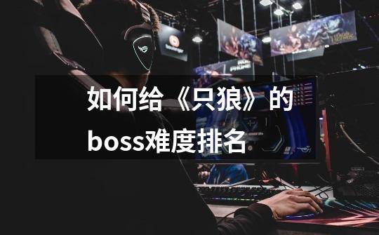 如何给《只狼》的boss难度排名-第1张-游戏资讯-智辉网络