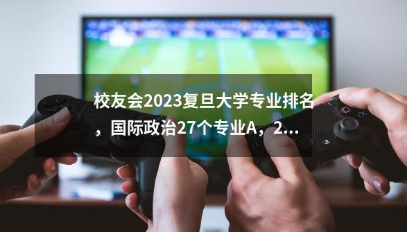 校友会2023复旦大学专业排名，国际政治27个专业A++，26个专业A+-第1张-游戏资讯-智辉网络