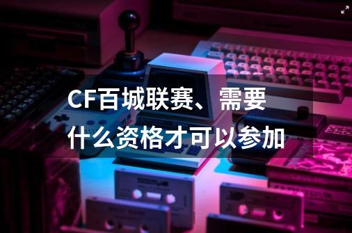 CF百城联赛、需要什么资格才可以参加-第1张-游戏资讯-智辉网络