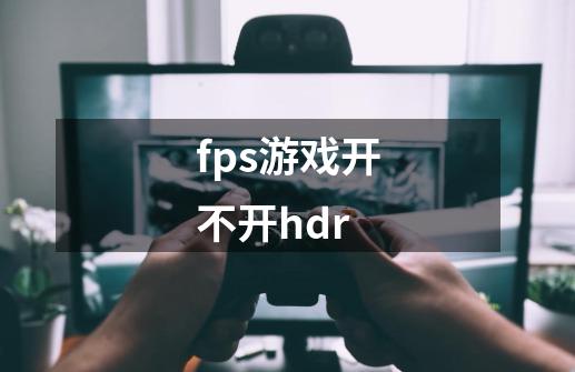 fps游戏开不开hdr-第1张-游戏资讯-智辉网络