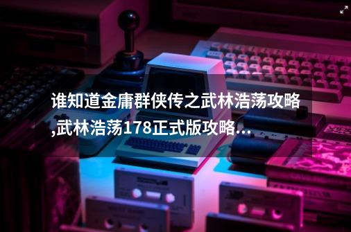 谁知道金庸群侠传之武林浩荡攻略,武林浩荡178正式版攻略历练-第1张-游戏资讯-智辉网络