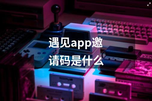 遇见app邀请码是什么-第1张-游戏资讯-智辉网络