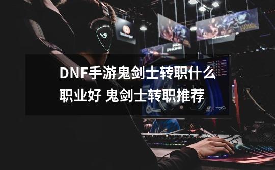 DNF手游鬼剑士转职什么职业好 鬼剑士转职推荐-第1张-游戏资讯-智辉网络