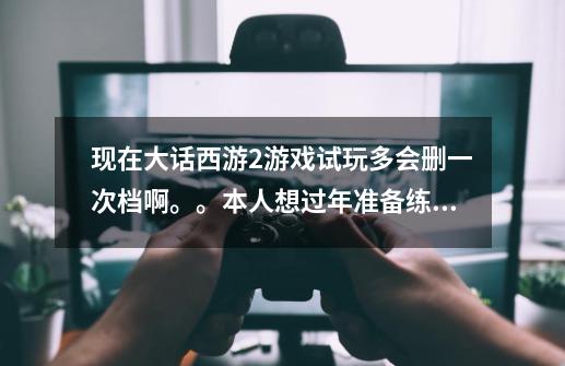 现在大话西游2游戏试玩多会删一次档啊。。本人想过年准备练新号-第1张-游戏资讯-智辉网络