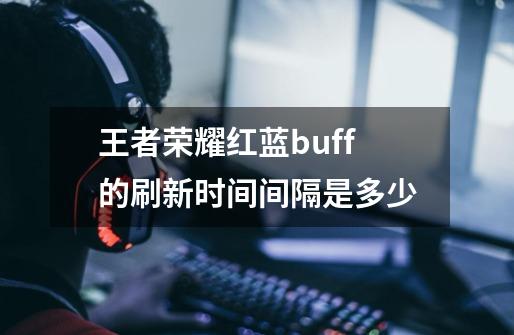 王者荣耀红蓝buff的刷新时间间隔是多少-第1张-游戏资讯-智辉网络