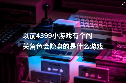 以前4399小游戏有个闯关角色会隐身的是什么游戏-第1张-游戏资讯-智辉网络