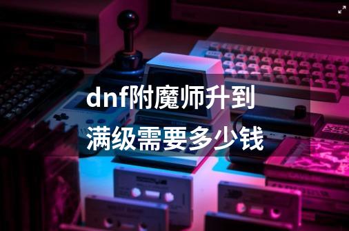 dnf附魔师升到满级需要多少钱-第1张-游戏资讯-智辉网络