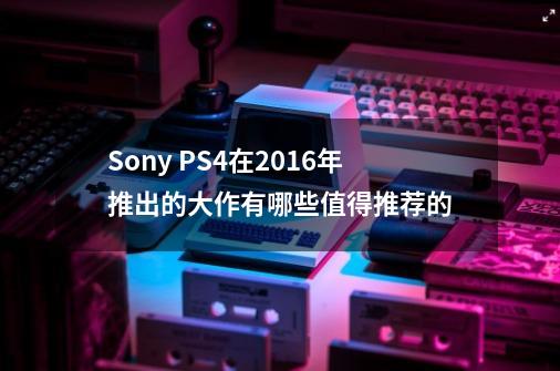 Sony PS4在2016年推出的大作有哪些值得推荐的-第1张-游戏资讯-智辉网络