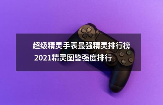 超级精灵手表最强精灵排行榜 2021精灵图鉴强度排行-第1张-游戏资讯-智辉网络