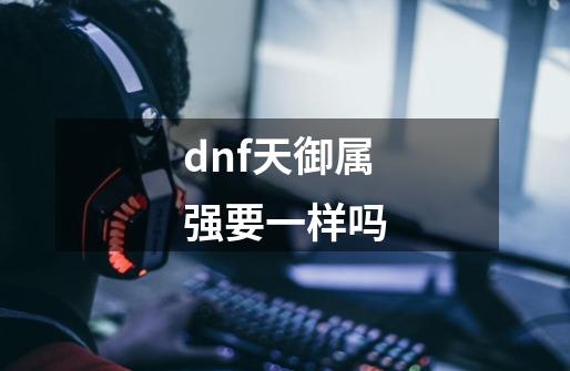 dnf天御属强要一样吗-第1张-游戏资讯-智辉网络