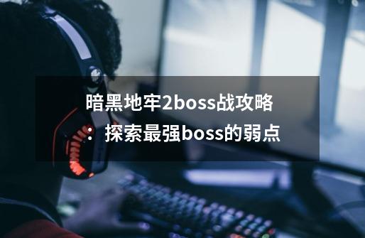 暗黑地牢2boss战攻略：探索最强boss的弱点-第1张-游戏资讯-智辉网络