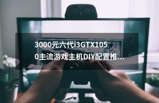 3000元六代i3+GTX1050主流游戏主机DIY配置推荐-第1张-游戏资讯-智辉网络