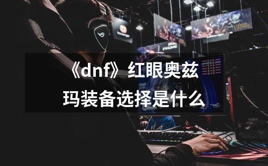 《dnf》红眼奥兹玛装备选择是什么-第1张-游戏资讯-智辉网络