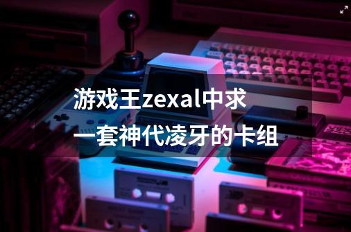 游戏王zexal中求一套神代凌牙的卡组-第1张-游戏资讯-智辉网络