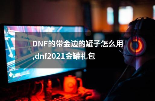 DNF的带金边的罐子怎么用,dnf2021金罐礼包-第1张-游戏资讯-智辉网络