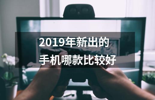 2019年新出的手机哪款比较好-第1张-游戏资讯-智辉网络