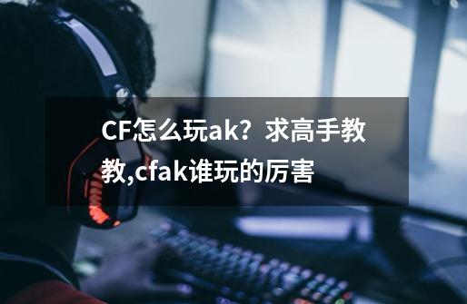 CF怎么玩ak？求高手教教,cfak谁玩的厉害-第1张-游戏资讯-智辉网络