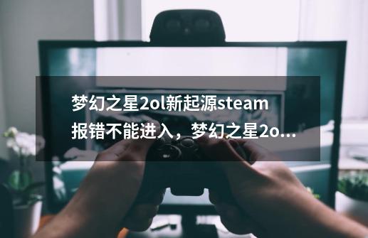 梦幻之星2ol新起源steam报错不能进入，梦幻之星2ol新起源steam无法启动怎么办_梦幻之星ol2国服叫什么名字-第1张-游戏资讯-智辉网络