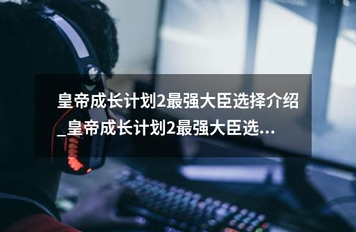 皇帝成长计划2最强大臣选择介绍_皇帝成长计划2最强大臣选择是什么-第1张-游戏资讯-智辉网络