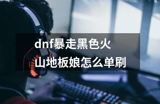 dnf暴走黑色火山地板娘怎么单刷-第1张-游戏资讯-智辉网络