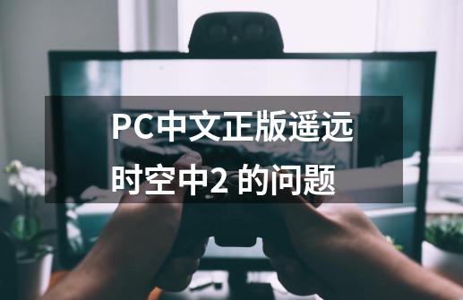 PC中文正版遥远时空中2 的问题-第1张-游戏资讯-智辉网络