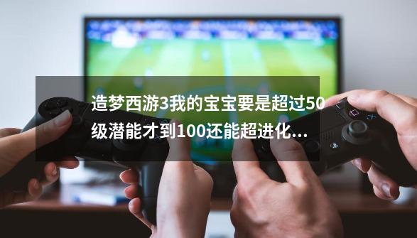 造梦西游3我的宝宝要是超过50级潜能才到100还能超进化么-第1张-游戏资讯-智辉网络