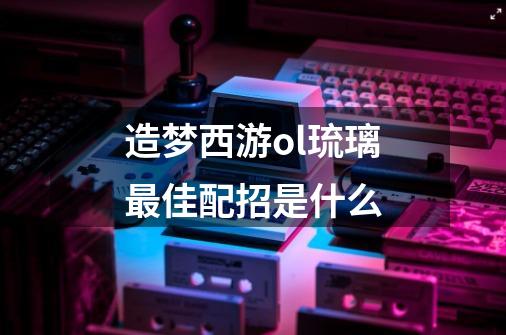 造梦西游ol琉璃最佳配招是什么-第1张-游戏资讯-智辉网络