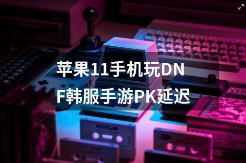 苹果11手机玩DNF韩服手游PK延迟-第1张-游戏资讯-智辉网络