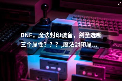 DNF，魔法封印装备，剑圣选哪三个属性？？？,魔法封印属性品级-第1张-游戏资讯-智辉网络