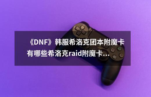 《DNF》韩服希洛克团本附魔卡有哪些希洛克raid附魔卡汇总-第1张-游戏资讯-智辉网络