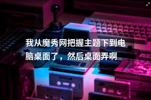 我从魔秀网把握主题下到电脑桌面了，然后桌面弄啊-第1张-游戏资讯-智辉网络