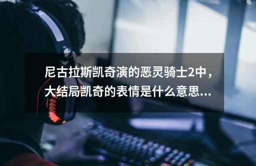 尼古拉斯凯奇演的恶灵骑士2中，大结局凯奇的表情是什么意思，说详细点谢谢。-第1张-游戏资讯-智辉网络