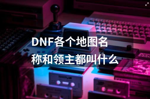 DNF各个地图名称和领主都叫什么-第1张-游戏资讯-智辉网络