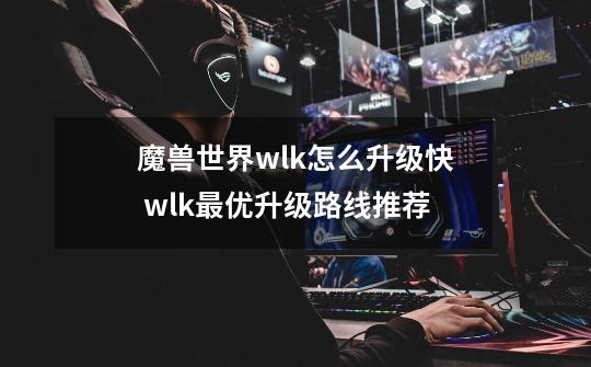 魔兽世界wlk怎么升级快 wlk最优升级路线推荐-第1张-游戏资讯-智辉网络