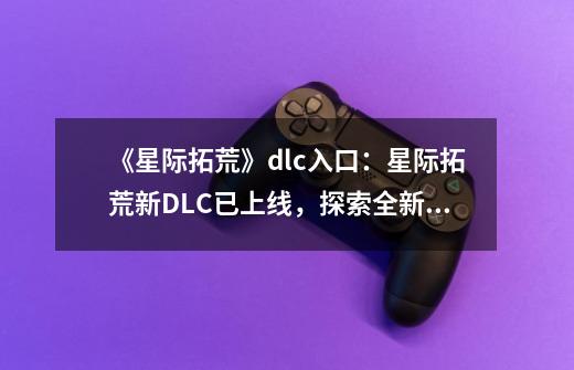 《星际拓荒》dlc入口：星际拓荒新DLC已上线，探索全新星球！-第1张-游戏资讯-智辉网络