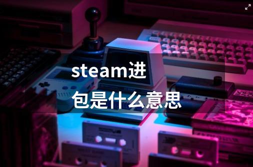 steam进包是什么意思-第1张-游戏资讯-智辉网络