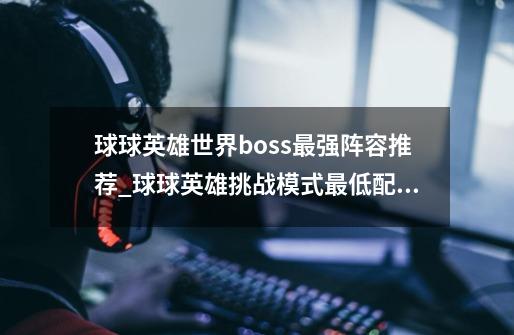 球球英雄世界boss最强阵容推荐_球球英雄挑战模式最低配置-第1张-游戏资讯-智辉网络