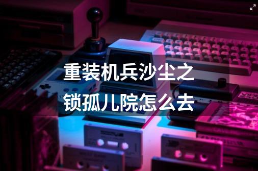 重装机兵沙尘之锁孤儿院怎么去-第1张-游戏资讯-智辉网络