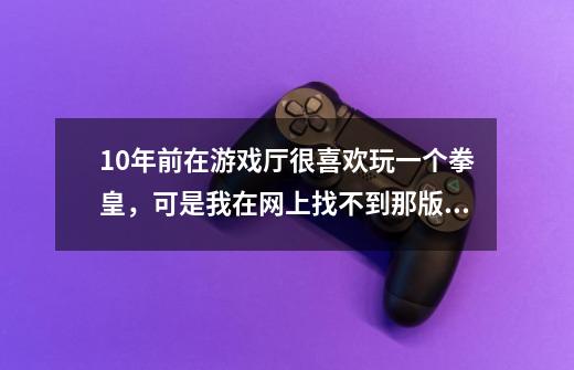 10年前在游戏厅很喜欢玩一个拳皇，可是我在网上找不到那版本-第1张-游戏资讯-智辉网络